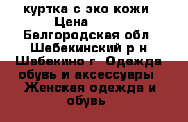 куртка с эко кожи › Цена ­ 500 - Белгородская обл., Шебекинский р-н, Шебекино г. Одежда, обувь и аксессуары » Женская одежда и обувь   